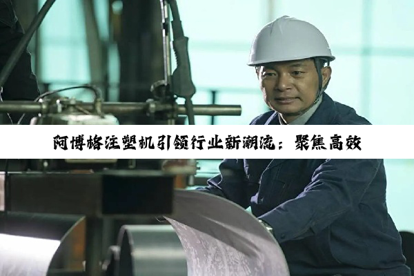 阿博格注塑机引领行业新潮流：聚焦高效自动化与可持续发展